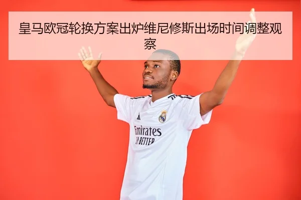 皇马欧冠轮换方案出炉维尼修斯出场时间调整观察